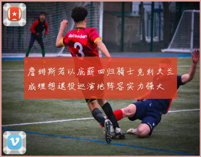 詹姆斯若以底薪回归骑士克利夫兰成理想退役巡演地阵容实力强大