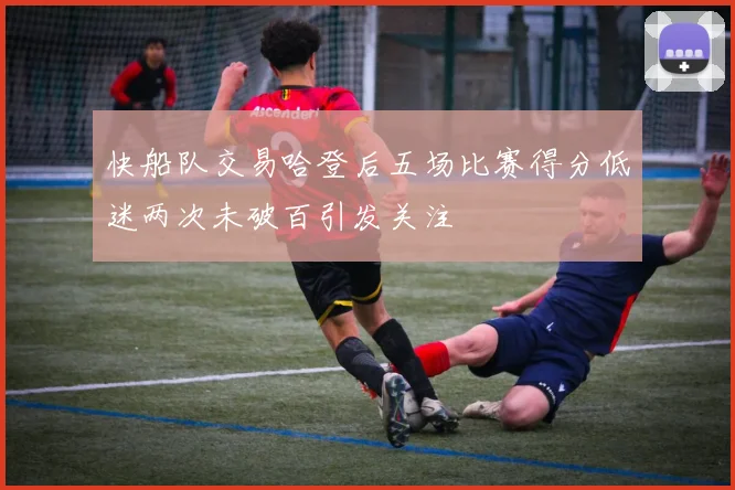 快船队交易哈登后五场比赛得分低迷两次未破百引发关注