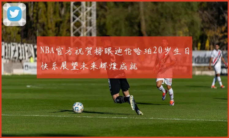NBA官方祝贺榜眼迪伦哈珀20岁生日快乐展望未来辉煌成就