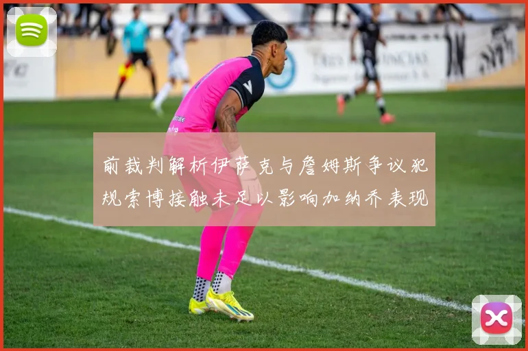 前裁判解析伊萨克与詹姆斯争议犯规索博接触未足以影响加纳乔表现