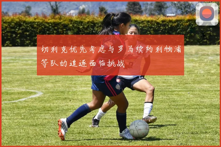 切利克优先考虑与罗马续约利物浦等队的追逐面临挑战