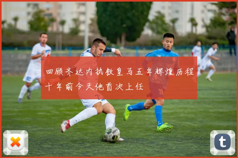 回顾齐达内执教皇马五年辉煌历程十年前今天他首次上任