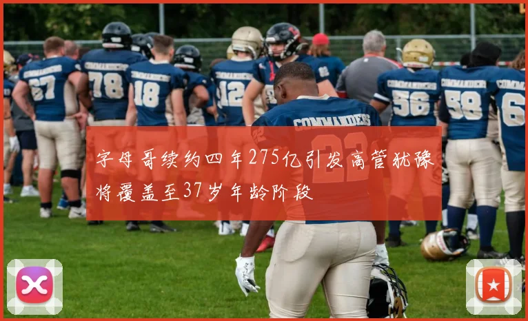 字母哥续约四年275亿引发高管犹豫将覆盖至37岁年龄阶段