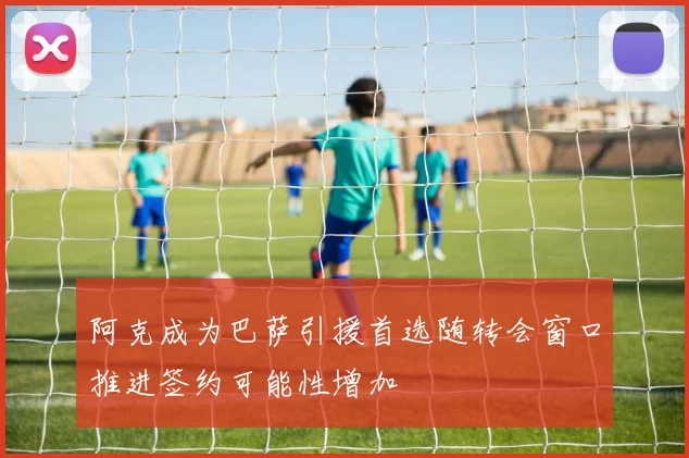阿克成为巴萨引援首选随转会窗口推进签约可能性增加