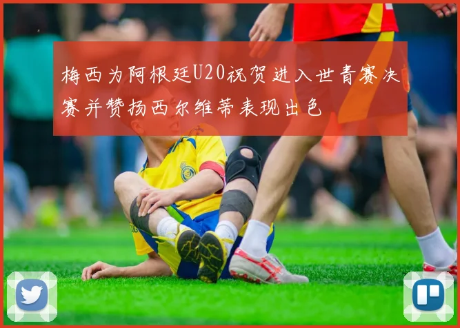 梅西为阿根廷U20祝贺进入世青赛决赛并赞扬西尔维蒂表现出色