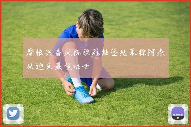 摩根兴奋庆祝欧冠抽签结果称阿森纳迎来最佳机会
