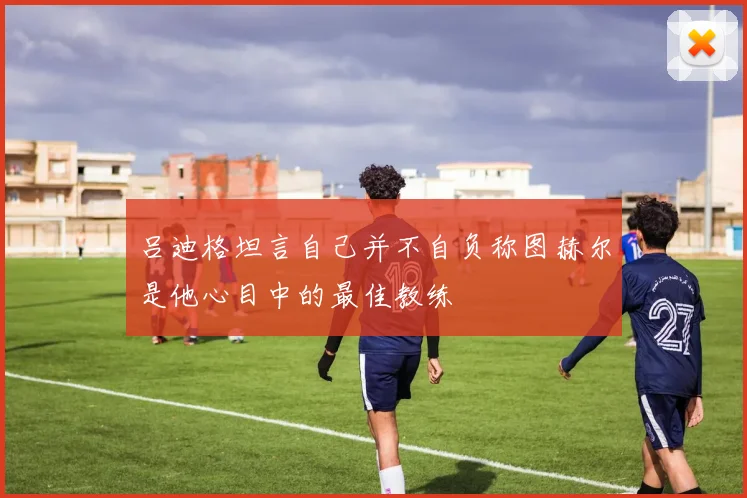 吕迪格坦言自己并不自负称图赫尔是他心目中的最佳教练