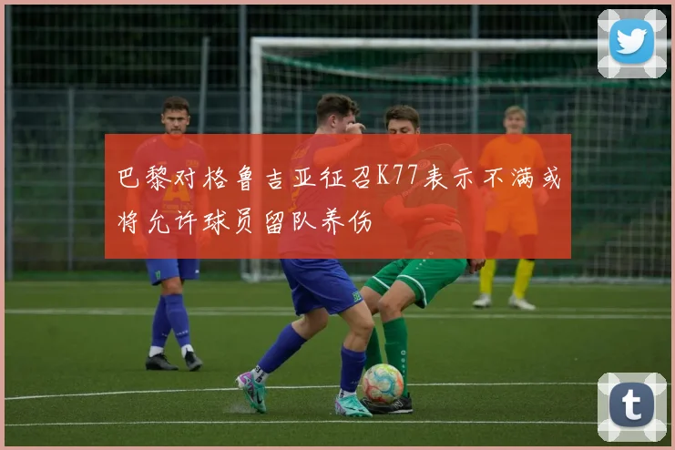 巴黎对格鲁吉亚征召K77表示不满或将允许球员留队养伤