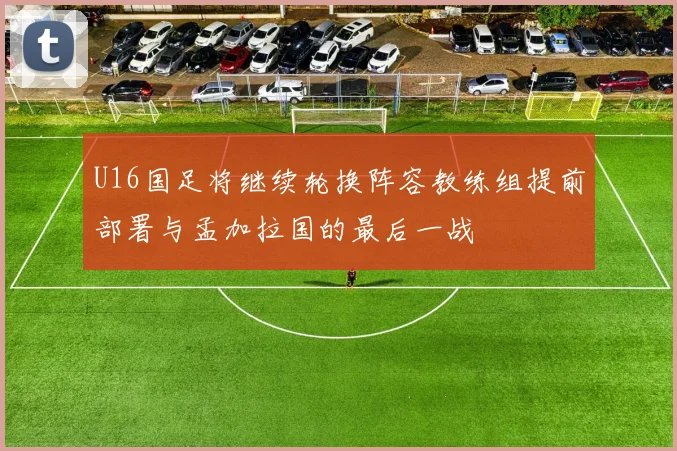 U16国足将继续轮换阵容教练组提前部署与孟加拉国的最后一战